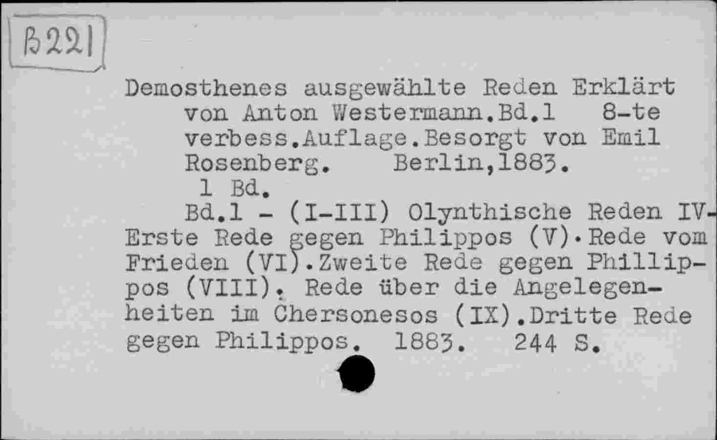 ﻿mi
Demosthenes ausgewählte Reden Erklärt von Anton »Vestermann.Bd. 1	8-te
verbess.Aufläge.Besorgt von Emil Rosenberg. Berlin,1885.
1 Bd.
Bd.l - (l-III) Olynthische Reden IV Erste Rede gegen Philippos (V)»Rede vom Frieden (VI).Zweite Rede gegen Phillip-pos (VIII). Rede über die Angelegenheiten im Chersonesos (IX).Dritte Rede gegen Philippos. 1885.	244 S.